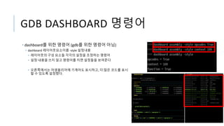 GDB DASHBOARD 명령어
• dashboard를 위한 명령어 (gdb를 위한 명령어 아님)
• dashboard 레이아웃요소이름 -style 설정내용
• 레이아웃의 구성 요소들 각각의 설정을 조정하는 명령어
• 설정 내용을 쓰지 않고 명령어를 치면 설정들을 보여준다
• 오른쪽에서는 어셈블리어에 기계어도 표시하고, 더 많은 코드를 표시
할 수 있도록 설정했다.
 