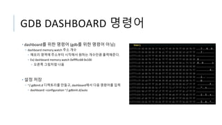 GDB DASHBOARD 명령어
• dashboard를 위한 명령어 (gdb를 위한 명령어 아님)
• dashboard memory watch 주소 개수
• 메모리 영역에 주소부터 시작해서 원하는 개수만큼 출력해준다.
• Ex) dashboard memory watch 0xffffcc68 0x100
• 오른쪽 그림처럼 나옴
• 설정 저장
• ~/.gdbinit.d 디렉토리를 만들고, dashboard에서 다음 명령어를 입력
• dashboard –configuration ~/.gdbinit.d/auto
 