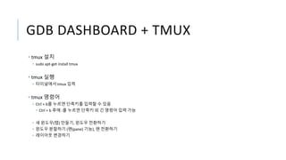 GDB DASHBOARD + TMUX
• tmux 설치
• sudo apt-get install tmux
• tmux 실행
• 터미널에서 tmux 입력
• tmux 명령어
• Ctrl + b를 누르면 단축키를 입력할 수 있음
• Ctrl + b 후에 :를 누르면 단축키 외 긴 명령어 입력 가능
• 새 윈도우(탭) 만들기, 윈도우 전환하기
• 윈도우 분할하기 (팬(pane) 기능), 팬 전환하기
• 레이아웃 변경하기
 