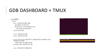 GDB DASHBOARD + TMUX
• tmux 명령어
• 단축키
• Ctrl-b c : 새로운 윈도우(탭)가 열림
• 윈도우를 하나 더 만든 모습
• 맨 아래 1:bash*가 추가된 것을 볼 수 있다
• *표시가 있는 것이 현재 윈도우
• Ctrl-b & : 윈도우 종료
• Ctrl-b n : 다음 윈도우로 이동
• Ctrl-b p : 이전 윈도우로 이동
• Ctrl-b w : 윈도우의 리스트를 보여주고, 번호를 입력하거나 목록에서 고르면
해당 윈도우로 이동함
• 오른쪽 그림이 Ctrl-b w를 누른 모습
• Ctrl-b 윈도우번호 : 해당 윈도우로 이동
• Ctrl-b , : 현재 윈도우의 이름을 바꾼다
 