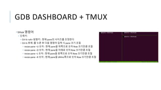 GDB DASHBOARD + TMUX
• tmux 명령어
• 단축키
• Ctrl-b <alt> 방향키 : 현재 pane의 사이즈를 조정한다
• Ctrl-b 후에 :를 누른 후 다음 명령어 입력 시 pane 크기 조절
• resize-pane –U 숫자 : 현재 pane을 위쪽으로 숫자 Row 크기만큼 조절
• resize-pane –D 숫자 : 현재 pane을 아래로 숫자 Row 크기만큼 조절
• resize-pane –L 숫자 : 현재 pane을 왼쪽으로 숫자 Row 크기만큼 조절
• resize-pane –R 숫자 : 현재 pane을 dhfms쪽으로 숫자 Row 크기만큼 조절
 