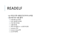 READELF
• ELF 파일 포맷 내용을 정리하여 보여줌
• 옵션에 따라 내용 출력
• h : 파일 헤더 (ELF 헤더)
• l : 프로그램 헤더 테이블
• S : 섹션 헤더 테이블
• s : 심볼 테이블
• e : 헤더 전부 출력 (-h -l -S) 옵션과 같음
• r : relocation 관련
• d : dynamic linking 관련
• a : all (전부 출력)
 