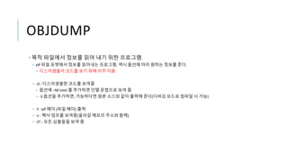 OBJDUMP
• 목적 파일에서 정보를 읽어 내기 위한 프로그램
• elf 파일 포맷에서 정보를 읽어내는 프로그램. 역시 옵션에 따라 원하는 정보를 준다.
• 디스어셈블러 코드를 보기 위해 자주 이용
• -d : 디스어셈블한 코드를 보여줌
• 옵션에 –M intel 를 추가하면 인텔 문법으로 보여 줌
• -S 옵션을 추가하면, 가능하다면 원본 소스와 같이 출력해 준다(디버깅 모드로 컴파일 시 가능)
• -f : elf 헤더 (파일 헤더) 출력
• -s : 헥사 덤프를 보여줌(올라갈 메모리 주소와 함께)
• -tT : 모든 심볼들을 보여 줌
 