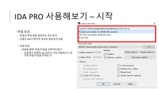 IDA PRO 사용해보기 – 시작
• 파일 로딩
• 파일의 특징 등을 설정하는 창이 뜬다.
• 보통은 IDA가 해석한 정보로 설정되어 있음
• 파일 타입
• 파일을 열면, 파일 타입을 선택하라 한다.
• 오른쪽의 목록은 IDA 로더가 가장 적합하다고 생
각한 파일 타입을 보여준 것
 