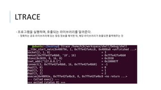 LTRACE
• 프로그램을 실행하며, 호출되는 라이브러리를 알려준다.
• 정확히는 공유 라이브러리에 있는 링킹 정보를 해석한 뒤, 해당 라이브러리가 호출되면 출력해주는 것
 