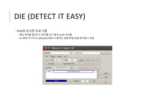 DIE (DETECT IT EASY)
• PEiD와 유사한 프로그램
• 패킹 여부를 알려주고, 헤더를 보기 좋은 GUI로 보여줌
• ELF 뿐만 아니라 PE, MACH(OS X에서 사용하는 실행 파일) 등을 분석할 수 있음
 