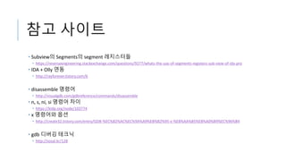 참고 사이트
• Subview의 Segments의 segment 레지스터들
• https://reverseengineering.stackexchange.com/questions/9277/whats-the-use-of-segments-registers-sub-view-of-ida-pro
• IDA + Olly 연동
• http://rayforever.tistory.com/6
• disassemble 명령어
• http://visualgdb.com/gdbreference/commands/disassemble
• n, s, ni, si 명령어 차이
• https://kldp.org/node/103774
• x 명령어와 옵션
• http://create32.tistory.com/entry/GDB-%EC%82%AC%EC%9A%A9%EB%B2%95-x-%EB%AA%85%EB%A0%B9%EC%96%B4
• gdb 디버깅 테크닉
• http://sosal.kr/128
 
