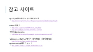 참고 사이트
• gui로 gdb를 이용하는 여러가지 방법들
• https://reverseengineering.stackexchange.com/questions/1392/decent-gui-for-gdb
• TMUX 이용법
• https://blog.outsider.ne.kr/699#footnote_link_699_1
• https://bluesh55.github.io/2016/10/10/tmux-tutorial/
• TMUX Configuration
• http://www.hamvocke.com/blog/a-guide-to-customizing-your-tmux-conf/
• gdb dashboard github 페이지 (설치 방법, 사용 방법 있음)
• https://github.com/cyrus-and/gdb-dashboard
• gdb dashboard 메모리 보는 법
• https://github.com/cyrus-and/gdb-dashboard/issues/15
 