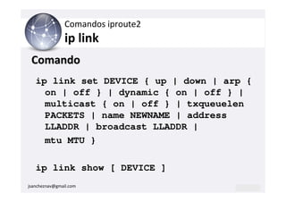 Comandos iproute2
                ip link
 Comando
   ip link set DEVICE { up | down | arp {
     on | off } | dynamic { on | off } |
     multicast { on | off } | txqueuelen
     PACKETS | name NEWNAME | address
     LLADDR | broadcast LLADDR |
     mtu MTU }

   ip link show [ DEVICE ]
jsancheznav@gmail.com
 