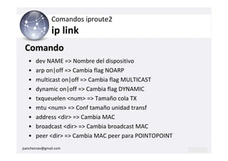 Comandos iproute2
                ip link
 Comando
   •   dev NAME => Nombre del dispositivo
   •   arp on|off => Cambia flag NOARP
   •   multicast on|off => Cambia flag MULTICAST
   •   dynamic on|off => Cambia flag DYNAMIC
   •   txqueuelen <num> => Tamaño cola TX
   •   mtu <num> => Conf tamaño unidad transf
   •   address <dir> => Cambia MAC
   •   broadcast <dir> => Cambia broadcast MAC
   •   peer <dir> => Cambia MAC peer para POINTOPOINT
jsancheznav@gmail.com
 