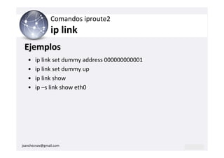Comandos iproute2
                ip link
 Ejemplos
   •   ip link set dummy address 000000000001
   •   ip link set dummy up
   •   ip link show
   •   ip –s link show eth0




jsancheznav@gmail.com
 