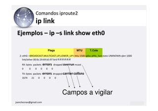 Comandos iproute2
                     ip link
 Ejemplos – ip –s link show eth0

                                         Flags                    MTU    T.Cola

   2: eth0: <BROADCAST,MULTICAST,UP,LOWER_UP> mtu 1500 qdisc pfifo_fast state UNKNOWN qlen 1000
      link/ether 00:0c:29:69:b5:97 brd ff:ff:ff:ff:ff:ff
     RX: bytes packets           errors          dropped overrun mcast
     0      0        0       0       0       0
     TX: bytes packets           errors      dropped carrier collsns
     1674       21       0       0       0       0




                                                       Campos a vigilar
jsancheznav@gmail.com
 
