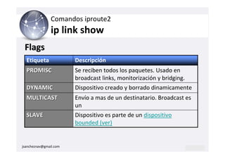 Comandos iproute2
                ip link show
 Flags
  Etiqueta              Descripción
  PROMISC               Se reciben todos los paquetes. Usado en
                        broadcast links, monitorización y bridging.
  DYNAMIC               Dispositivo creado y borrado dinamicamente
  MULTICAST             Envío a mas de un destinatario. Broadcast es
                        un
  SLAVE                 Dispositivo es parte de un dispositivo
                        bounded (ver)


jsancheznav@gmail.com
 
