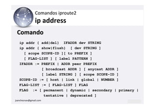 Comandos iproute2
                ip address
 Comando
   ip addr { add|del} IFADDR dev STRING
   ip addr { show|flush} [ dev STRING ]
     [ scope SCOPE-ID ][ to PREFIX ]
     [ FLAG-LIST ] [ label PATTERN ]
   IFADDR := PREFIX | ADDR peer PREFIX
             [ broadcast ADDR ] [ anycast ADDR ]
             [ label STRING ] [ scope SCOPE-ID ]
   SCOPE-ID := [ host | link | global | NUMBER ]
   FLAG-LIST := [ FLAG-LIST ] FLAG
   FLAG := [ permanent | dynamic | secondary | primary |
              tentative | deprecated ]
jsancheznav@gmail.com
 