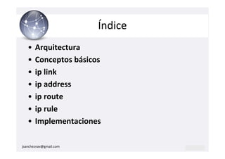 Índice
   •   Arquitectura
   •   Conceptos básicos
   •   ip link
   •   ip address
   •   ip route
   •   ip rule
   •   Implementaciones

jsancheznav@gmail.com
 