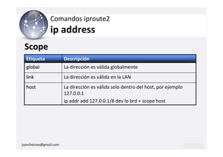 Comandos iproute2
                ip address
 Scope
  Etiqueta              Descripción
  global                La dirección es válida globalmente
  link                  La dirección es válida en la LAN
  host                  La dirección es válida solo dentro del host, por ejemplo
                        127.0.0.1
                        ip addr add 127.0.0.1/8 dev lo brd + scope host




jsancheznav@gmail.com
 