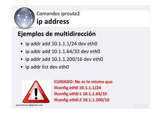 Comandos iproute2
                ip address
 Ejemplos de multidirección
   •   ip addr add 10.1.1.1/24 dev eth0
   •   ip addr add 10.1.1.64/32 dev eth0
   •   ip addr add 10.1.1.200/16 dev eth0
   •   ip addr list dev eth0

                        CUIDADO: No es lo mismo que
                        ifconfig eth0 10.1.1.1/24
                        ifconfig eth0:1 10.1.1.64/32
                        ifconfig eth0:2 10.1.1.200/16
jsancheznav@gmail.com
 