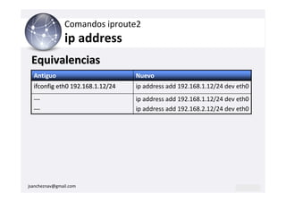Comandos iproute2
                ip address
 Equivalencias
  Antiguo                         Nuevo
  ifconfig eth0 192.168.1.12/24   ip address add 192.168.1.12/24 dev eth0
  ---                             ip address add 192.168.1.12/24 dev eth0
  ---                             ip address add 192.168.2.12/24 dev eth0




jsancheznav@gmail.com
 