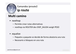 Comandos iproute2
                ip route
 Multi camino
   • nexthop
        – Permite crear rutas alternativas
        – nexthop via ROUTER dev DISP_SALIDA weigh PESO


   • equalize
        – Paquete a paquete se decide de forma aleatoria una ruta
        – Necesario si bloqueo en una ruta



jsancheznav@gmail.com
 