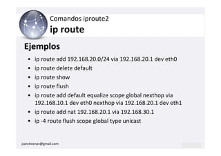 Comandos iproute2
                ip route
 Ejemplos
   • ip route add 192.168.20.0/24 via 192.168.20.1 dev eth0
   • ip route delete default
   • ip route show
   • ip route flush
   • ip route add default equalize scope global nexthop via
     192.168.10.1 dev eth0 nexthop via 192.168.20.1 dev eth1
   • ip route add nat 192.168.20.1 via 192.168.30.1
   • ip -4 route flush scope global type unicast


jsancheznav@gmail.com
 