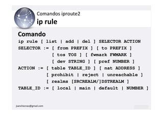 Comandos iproute2
                ip rule
 Comando
 ip rule [ list | add | del ] SELECTOR ACTION
 SELECTOR := [ from PREFIX ] [ to PREFIX ]
             [ tos TOS ] [ fwmark FWMARK ]
             [ dev STRING ] [ pref NUMBER ]
 ACTION := [ table TABLE_ID ] [ nat ADDRESS ]
           [ prohibit | reject | unreachable ]
           [ realms [SRCREALM/]DSTREALM ]
 TABLE_ID := [ local | main | default | NUMBER ]


jsancheznav@gmail.com
 