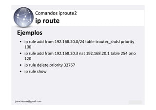 Comandos iproute2
                ip route
 Ejemplos
   • ip rule add from 192.168.20.0/24 table trouter_shdsl priority
     100
   • ip rule add from 192.168.20.3 nat 192.168.20.1 table 254 prio
     120
   • ip rule delete priority 32767
   • ip rule show




jsancheznav@gmail.com
 