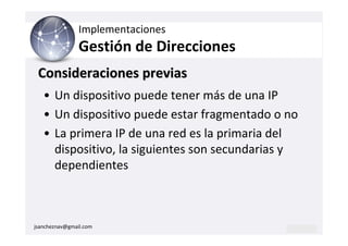 Implementaciones
                Gestión de Direcciones
 Consideraciones previas
   • Un dispositivo puede tener más de una IP
   • Un dispositivo puede estar fragmentado o no
   • La primera IP de una red es la primaria del
     dispositivo, la siguientes son secundarias y
     dependientes



jsancheznav@gmail.com
 