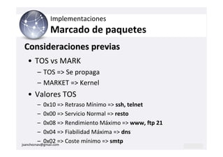 Implementaciones
          Marcado de paquetes
Consideraciones previas
  • TOS vs MARK
     – TOS => Se propaga
     – MARKET => Kernel
  • Valores TOS
         – 0x10 => Retraso Mínimo => ssh, telnet
         – 0x00 => Servicio Normal => resto
         – 0x08 => Rendimiento Máximo => www, ftp 21
         – 0x04 => Fiabilidad Máxima => dns
         – 0x02 => Coste mínimo => smtp
jsancheznav@gmail.com
 