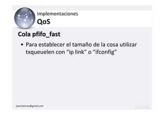 Implementaciones
                QoS
 Cola pfifo_fast
   • Para establecer el tamaño de la cosa utilizar
     txqueuelen con “ip link” o “ifconfig”




jsancheznav@gmail.com
 