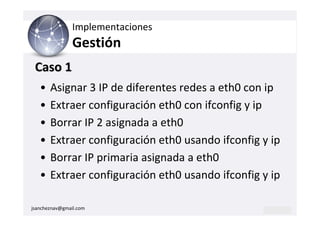 Implementaciones
                Gestión
 Caso 1
   •   Asignar 3 IP de diferentes redes a eth0 con ip
   •   Extraer configuración eth0 con ifconfig y ip
   •   Borrar IP 2 asignada a eth0
   •   Extraer configuración eth0 usando ifconfig y ip
   •   Borrar IP primaria asignada a eth0
   •   Extraer configuración eth0 usando ifconfig y ip

jsancheznav@gmail.com
 