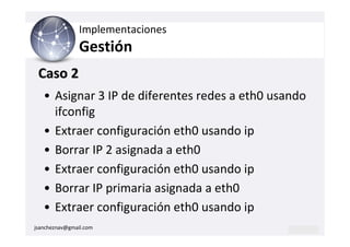 Implementaciones
                Gestión
 Caso 2
   • Asignar 3 IP de diferentes redes a eth0 usando
     ifconfig
   • Extraer configuración eth0 usando ip
   • Borrar IP 2 asignada a eth0
   • Extraer configuración eth0 usando ip
   • Borrar IP primaria asignada a eth0
   • Extraer configuración eth0 usando ip
jsancheznav@gmail.com
 