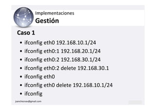 Implementaciones
                Gestión
 Caso 1
   •   ifconfig eth0 192.168.10.1/24
   •   ifconfig eth0:1 192.168.20.1/24
   •   ifconfig eth0:2 192.168.30.1/24
   •   ifconfig eth0:2 delete 192.168.30.1
   •   ifconfig eth0
   •   ifconfig eth0 delete 192.168.10.1/24
   •   ifconfig
jsancheznav@gmail.com
 