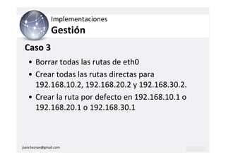 Implementaciones
                Gestión
 Caso 3
   • Borrar todas las rutas de eth0
   • Crear todas las rutas directas para
     192.168.10.2, 192.168.20.2 y 192.168.30.2.
   • Crear la ruta por defecto en 192.168.10.1 o
     192.168.20.1 o 192.168.30.1



jsancheznav@gmail.com
 