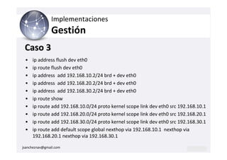 Implementaciones
                Gestión
 Caso 3
 •   ip address flush dev eth0
 •   ip route flush dev eth0
 •   ip address add 192.168.10.2/24 brd + dev eth0
 •   ip address add 192.168.20.2/24 brd + dev eth0
 •   ip address add 192.168.30.2/24 brd + dev eth0
 •   ip route show
 •   ip route add 192.168.10.0/24 proto kernel scope link dev eth0 src 192.168.10.1
 •   ip route add 192.168.20.0/24 proto kernel scope link dev eth0 src 192.168.20.1
 •   ip route add 192.168.30.0/24 proto kernel scope link dev eth0 src 192.168.30.1
 •   ip route add default scope global nexthop via 192.168.10.1 nexthop via
     192.168.20.1 nexthop via 192.168.30.1

jsancheznav@gmail.com
 