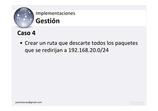 Implementaciones
                Gestión
 Caso 4
   • Crear un ruta que descarte todos los paquetes
     que se redirijan a 192.168.20.0/24




jsancheznav@gmail.com
 