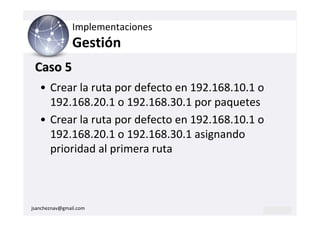Implementaciones
                Gestión
 Caso 5
   • Crear la ruta por defecto en 192.168.10.1 o
     192.168.20.1 o 192.168.30.1 por paquetes
   • Crear la ruta por defecto en 192.168.10.1 o
     192.168.20.1 o 192.168.30.1 asignando
     prioridad al primera ruta



jsancheznav@gmail.com
 