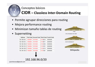 Conceptos básicos
                CIDR – Classless Inter-Domain Routing
   •   Permite agrupar direcciones para routing
   •   Mejora performance routing
   •   Minimizan tamaño tablas de routing
   •   Supernetting




                                                  Wikipedia



                        192.168.96.0/20
jsancheznav@gmail.com
 