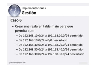 Implementaciones
                Gestión
 Caso 6
   • Crear una regla en tabla main para que
     permita que:
        –   De 192.168.10.0/24 a 192.168.20.0/24 permitido
        –   De 192.168.10.0/24 a 0/0 descartado
        –   De 192.168.30.0/24 a 192.168.20.0/24 permitido
        –   De 192.168.30.0/24 a 192.168.40.0/24 permitido
        –   De 192.168.30.0/24 a 192.168.30.0/24 descartado

jsancheznav@gmail.com
 