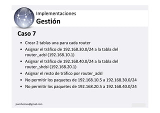 Implementaciones
                Gestión
 Caso 7
   • Crear 2 tablas una para cada router
   • Asignar el tráfico de 192.168.30.0/24 a la tabla del
     router_adsl (192.168.10.1)
   • Asignar el tráfico de 192.168.40.0/24 a la tabla del
     router_shdsl (192.168.20.1)
   • Asignar el resto de tráfico por router_adsl
   • No permitir los paquetes de 192.168.10.5 a 192.168.30.0/24
   • No permitir los paquetes de 192.168.20.5 a 192.168.40.0/24


jsancheznav@gmail.com
 