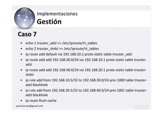 Implementaciones
                Gestión
 Caso 7
   •   echo 1 trouter_adsl >> /etc/iproute/rt_tables
   •   echo 2 trouter_shdsl >> /etc/iproute/rt_tables
   •   ip route add default via 192.168.10.1 proto static table trouter_adsl
   •   ip route add add 192.168.30.0/24 via 192.168.10.1 proto static table trouter-
       adsl
   •   ip route add add 192.168.40.0/24 via 192.168.20.1 proto static table trouter-
       shdsl
   •   ip rule add from 192.168.10.5/32 to 192.168.30.0/24 prio 1000 table trouter-
       adsl blackhole
   •   ip rule add from 192.168.20.5/32 to 192.168.40.0/24 prio 1001 table trouter-
       adsl blackhole
   •   ip route flush cache
jsancheznav@gmail.com
 