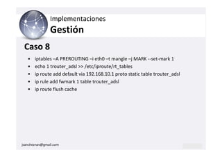 Implementaciones
                Gestión
 Caso 8
   •   iptables –A PREROUTING –i eth0 –t mangle –j MARK --set-mark 1
   •   echo 1 trouter_adsl >> /etc/iproute/rt_tables
   •   ip route add default via 192.168.10.1 proto static table trouter_adsl
   •   ip rule add fwmark 1 table trouter_adsl
   •   ip route flush cache




jsancheznav@gmail.com
 