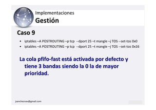 Implementaciones
                Gestión
 Caso 9
   • iptables –A POSTROUTING –p tcp --dport 25 –t mangle –j TOS --set-tos 0x0
   • iptables –A POSTROUTING –p tcp --dport 25 –t mangle –j TOS --set-tos 0x16


   La cola pfifo-fast está activada por defecto y
     tiene 3 bandas siendo la 0 la de mayor
     prioridad.



jsancheznav@gmail.com
 
