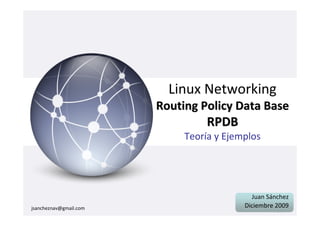 Linux Networking
                        Routing Policy Data Base
                                  RPDB
                             Teoría y Ejemplos




                                            Juan Sánchez
jsancheznav@gmail.com                     Diciembre 2009
 