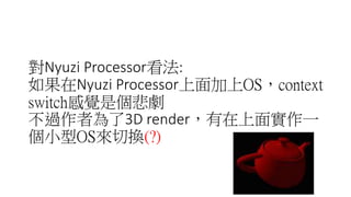 對Nyuzi processor看法:
如果在Nyuzi processor上面加上OS，context
switch感覺是個悲劇
不過作者為了3D render，有在上面實作一
個小型OS來切換(?)
 
