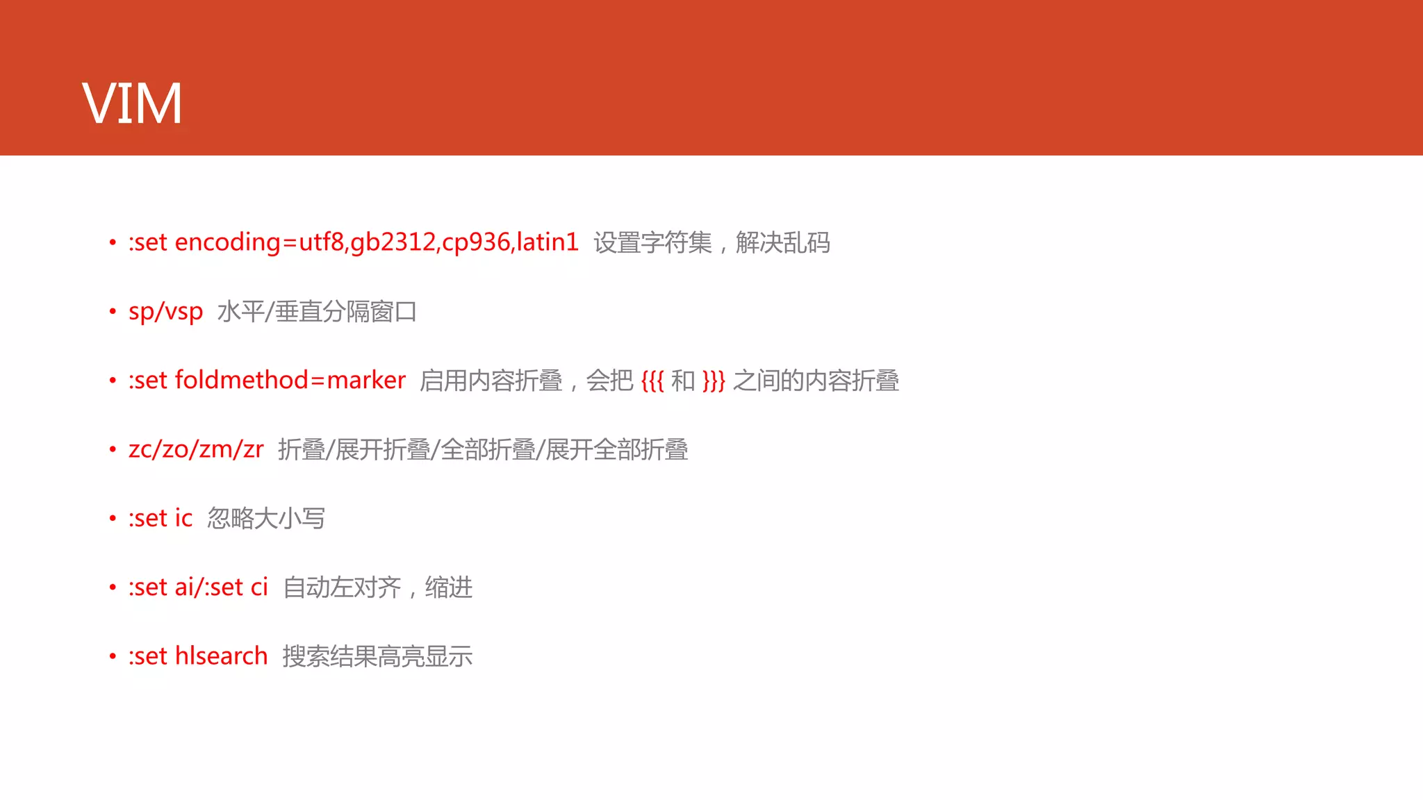 VIM
• :set encoding=utf8,gb2312,cp936,latin1 设置字符集，解决乱码
• sp/vsp 水平/垂直分隔窗口
• :set foldmethod=marker 启用内容折叠，会把 {{{ 和 }}} 之间的内容折叠
• zc/zo/zm/zr 折叠/展开折叠/全部折叠/展开全部折叠
• :set ic 忽略大小写
• :set ai/:set ci 自动左对齐，缩进
• :set hlsearch 搜索结果高亮显示
 