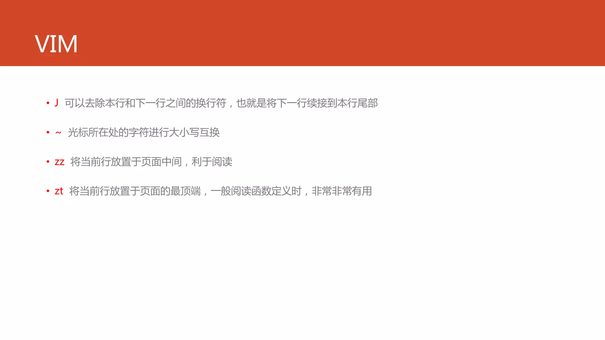VIM
• J 可以去除本行和下一行之间的换行符，也就是将下一行续接到本行尾部
• ~ 光标所在处的字符进行大小写互换
• zz 将当前行放置于页面中间，利于阅读
• zt 将当前行放置于页面的最顶端，一般阅读函数定义时，非常非常有用
 