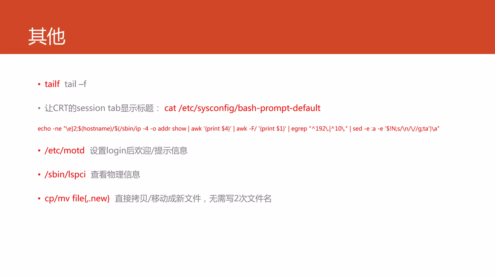 其他
• tailf tail –f
• 让CRT的session tab显示标题： cat /etc/sysconfig/bash-prompt-default
echo -ne "e]2;$(hostname)/$(/sbin/ip -4 -o addr show | awk '{print $4}' | awk -F/ '{print $1}' | egrep "^192.|^10." | sed -e :a -e '$!N;s/n///g;ta')a"
• /etc/motd 设置login后欢迎/提示信息
• /sbin/lspci 查看物理信息
• cp/mv file{,.new} 直接拷贝/移动成新文件，无需写2次文件名
 