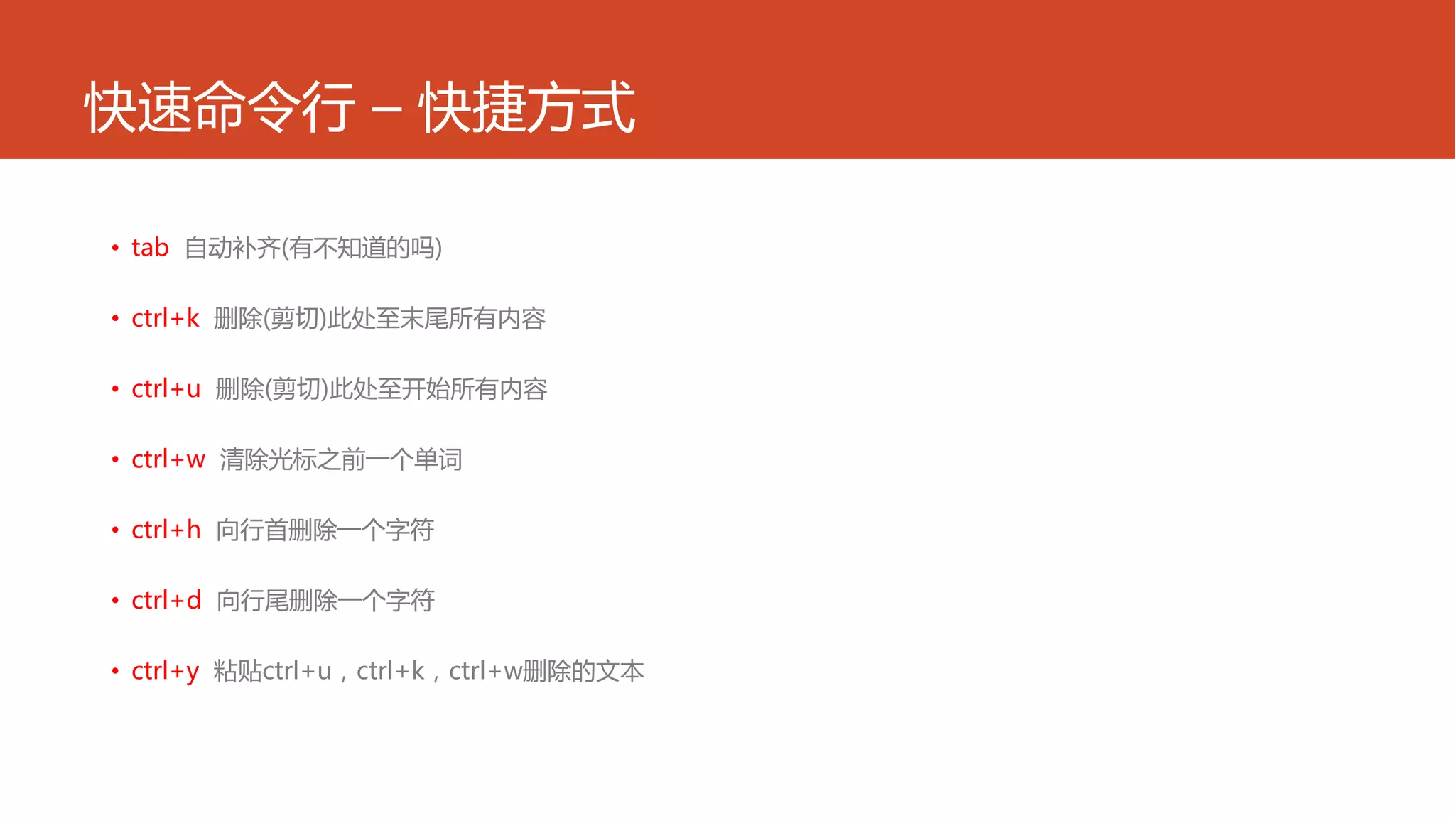 快速命令行 – 快捷方式
• tab 自动补齐(有不知道的吗)
• ctrl+k 删除(剪切)此处至末尾所有内容
• ctrl+u 删除(剪切)此处至开始所有内容
• ctrl+w 清除光标之前一个单词
• ctrl+h 向行首删除一个字符
• ctrl+d 向行尾删除一个字符
• ctrl+y 粘贴ctrl+u，ctrl+k，ctrl+w删除的文本
 