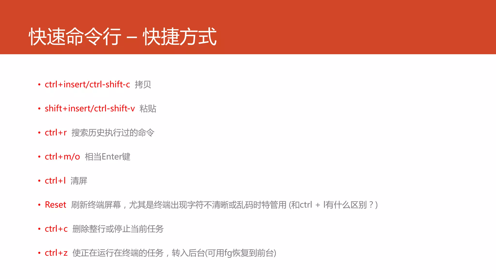 快速命令行 – 快捷方式
• ctrl+insert/ctrl-shift-c 拷贝
• shift+insert/ctrl-shift-v 粘贴
• ctrl+r 搜索历史执行过的命令
• ctrl+m/o 相当Enter键
• ctrl+l 清屏
• Reset 刷新终端屏幕，尤其是终端出现字符不清晰或乱码时特管用 (和ctrl + l有什么区别？)
• ctrl+c 删除整行或停止当前任务
• ctrl+z 使正在运行在终端的任务，转入后台(可用fg恢复到前台)
 