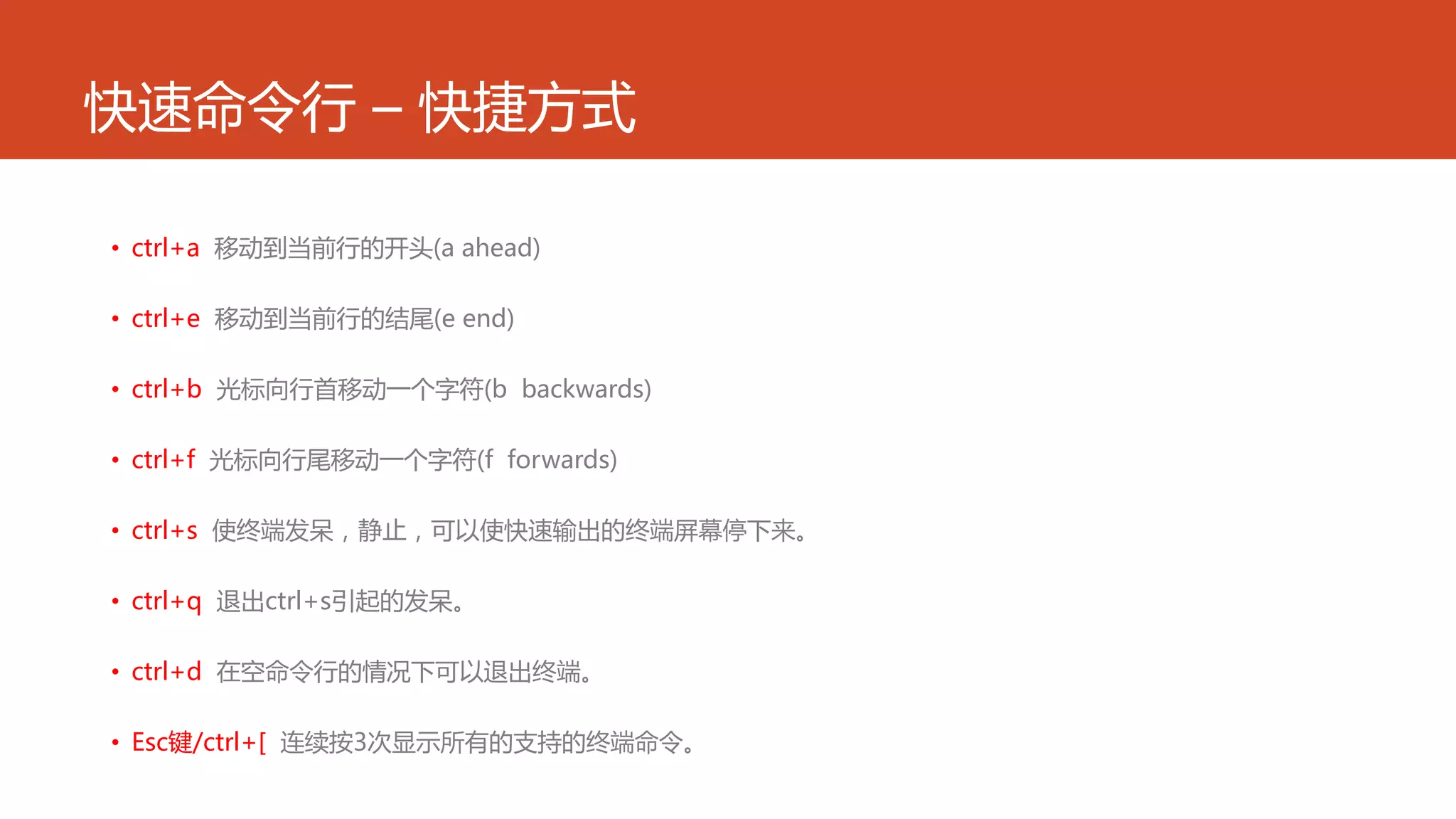 快速命令行 – 快捷方式
• ctrl+a 移动到当前行的开头(a ahead)
• ctrl+e 移动到当前行的结尾(e end)
• ctrl+b 光标向行首移动一个字符(b backwards)
• ctrl+f 光标向行尾移动一个字符(f forwards)
• ctrl+s 使终端发呆，静止，可以使快速输出的终端屏幕停下来。
• ctrl+q 退出ctrl+s引起的发呆。
• ctrl+d 在空命令行的情况下可以退出终端。
• Esc键/ctrl+[ 连续按3次显示所有的支持的终端命令。
 